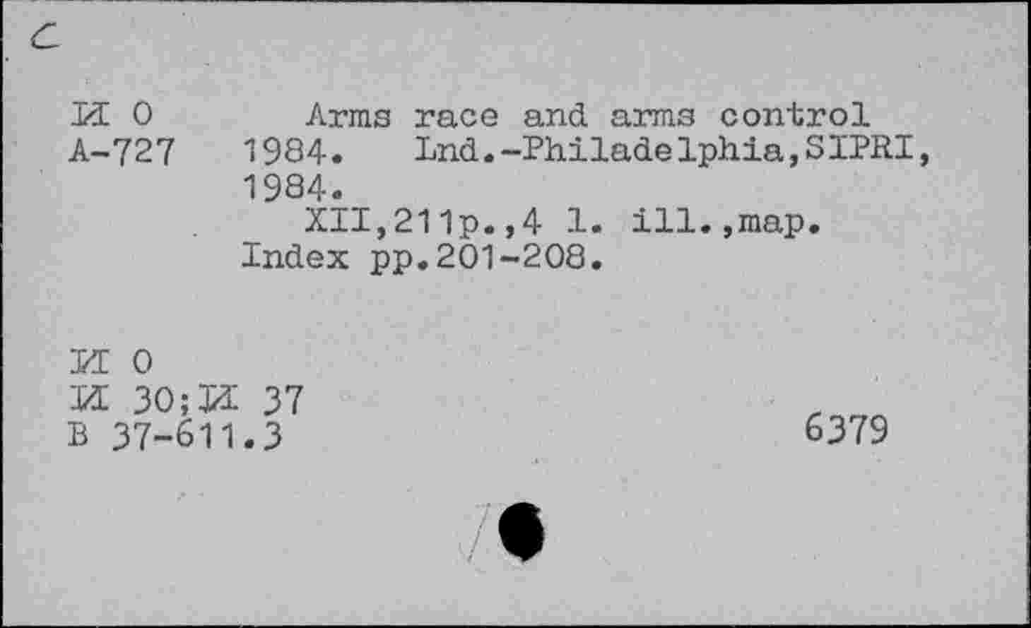 ﻿
n o A-727	Arms race and. arms control 1984. Lnd.-Philad.elphia,SIPRI, 1984. XII,211p.,4 1. ill.,map. Index pp.201-208.
H 0
M 3O;J1 37
B 37-611.3
6379